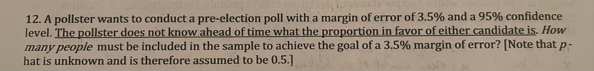 12. A pollster wants to conduct a pre-election poll with a margin of error of 3.5% and a 95% confidence
level. The pollster does not know ahead of time what the proportion in favor of either candidate is. How
many people must be included in the sample to achieve the goal of a 3.5% margin of error? [Note that p-
hat is unknown and is therefore assumed to be 0.5.]
