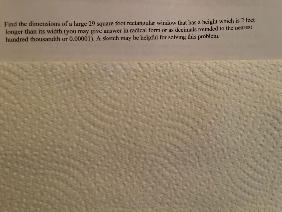 Find the dimensions of a large 29 square foot rectangular window that has a height which is 2 feet
longer than its width (you may give answer in radical form or as decimals rounded to the nearest
hundred thousandth or 0.00001). A sketch may be helpful for solving this problem.
