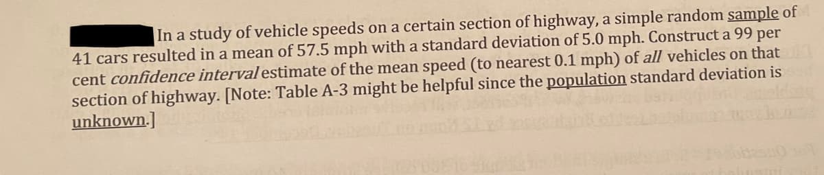 In a study of vehicle speeds on a certain section of highway, a simple random sample of
41 cars resulted in a mean of 57.5 mph with a standard deviation of 5.0 mph. Construct a 99 per
cent confidence interval estimate of the mean speed (to nearest 0.1 mph) of all vehicles on that
section of highway. [Note: Table A-3 might be helpful since the population standard deviation is
unknown.]

