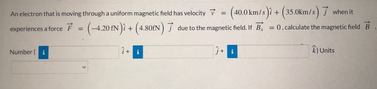 An electron that is moving through a uniform magnetic field has velocity = (40.0 km/s )i + j when it
(35.0km/s)
%3D
experiences a force F = (-4.20 fN )î + (4.80IN) 7
-4.20 fN )i + ( 4.80FN) j due to the magnetic field. If Bx = 0, calculate the magnetic field
Number ( i
i + i
ĵ+ i
k) Units
<>
