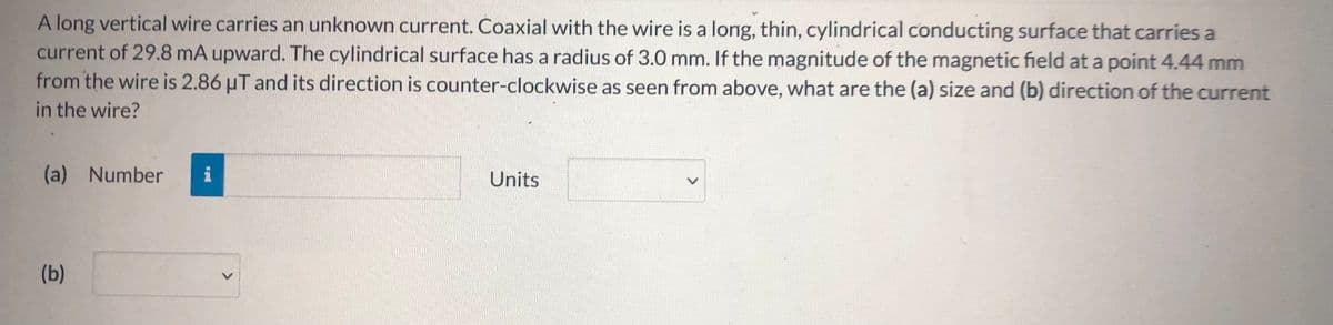 A long vertical wire carries an unknown current. Coaxial with the wire is a long, thin, cylindrical conducting surface that carries a
current of 29.8 mA upward. The cylindrical surface has a radius of 3.0 mm. If the magnitude of the magnetic field at a point 4.44 mm
from the wire is 2.86 µT and its direction is counter-clockwise as seen from above, what are the (a) size and (b) direction of the current
in the wire?
(a) Number
i
Units
(b)
<>

