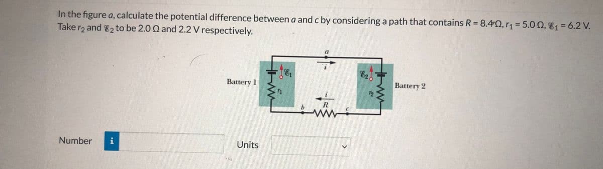In the figure a, calculate the potential difference between a and c by considering a path that contains R = 8.42, rn=5.00, 81= 6.2 V.
Take r2 and 82 to be 2.0 Q and 2.2 V respectively.
%3D
Battery 2
Battery I
12
Units
Number
