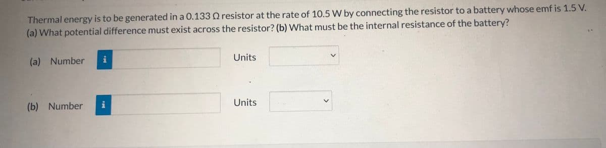 Thermal energy is to be generated in a 0.133 O resistor at the rate of 10.5 W by connecting the resistor to a battery whose emf is 1.5 V.
(a) What potential difference must exist across the resistor? (b) What must be the internal resistance of the battery?
(a) Number
i
Units
(b) Number
i
Units
