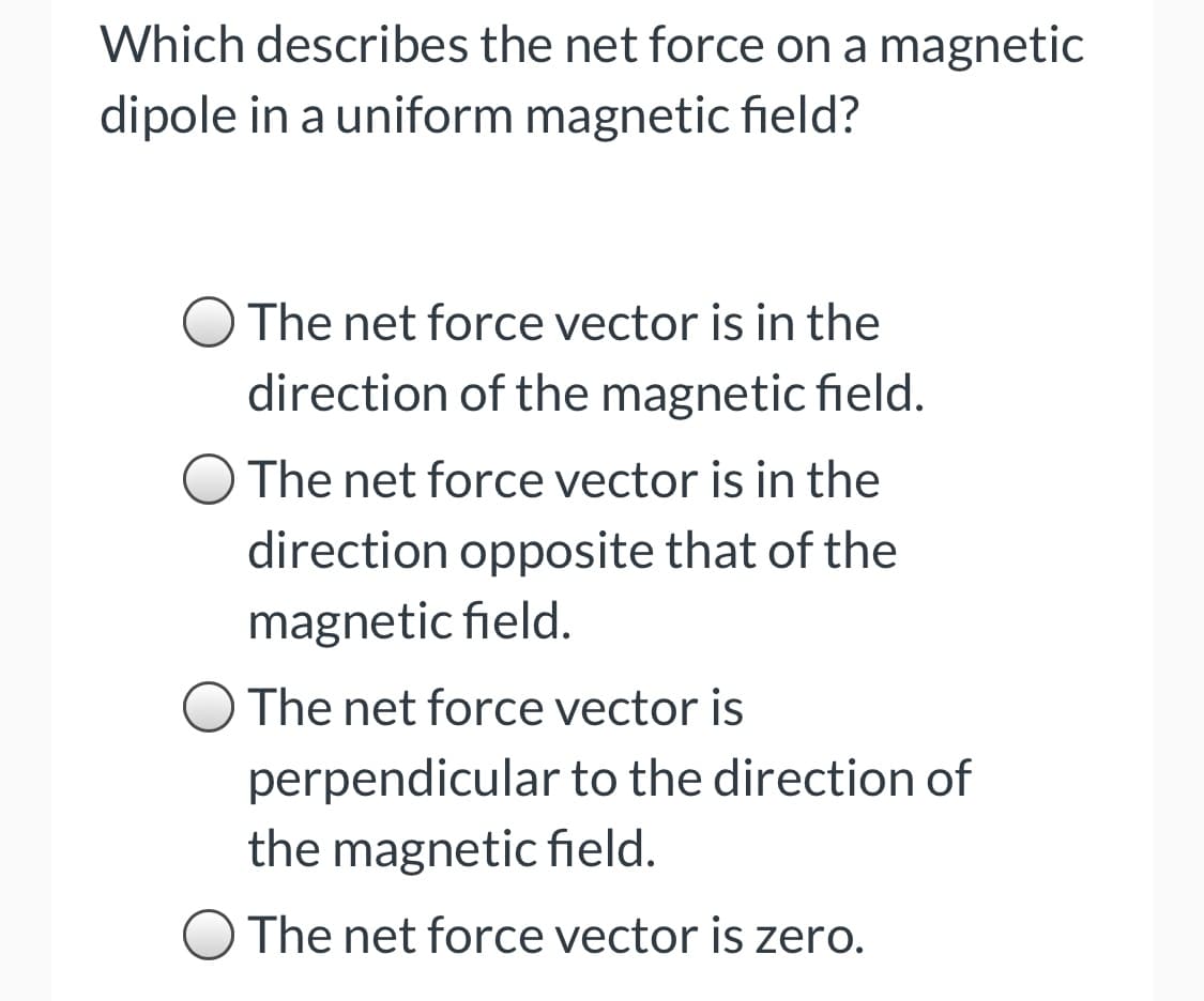 Which describes the net force on a magnetic
dipole in a uniform magnetic field?
The net force vector is in the
direction of the magnetic field.
O The net force vector is in the
direction opposite that of the
magnetic field.
The net force vector is
perpendicular to the direction of
the magnetic field.
O The net force vector is zero.
