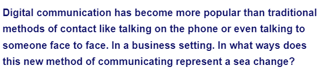 Digital communication
has become more popular than traditional
methods of contact like talking on the phone or even talking to
someone face to face. In a business setting. In what ways does
this new method of communicating represent a sea change?