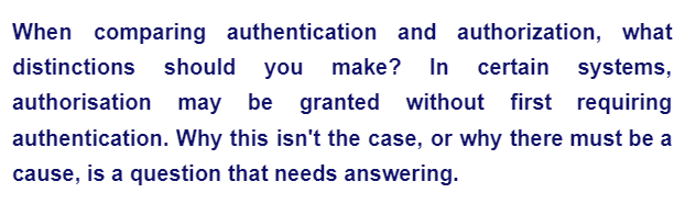 When comparing authentication and authorization, what
distinctions should you make? In certain systems,
authorisation may be granted without first requiring
authentication. Why this isn't the case, or why there must be a
cause, is a question that needs answering.