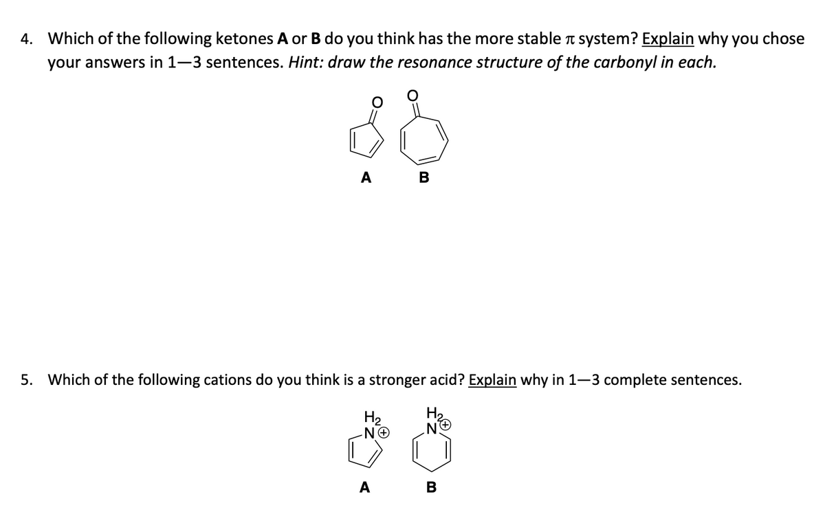 4. Which of the following ketones A or B do you think has the more stable system? Explain why you chose
your answers in 1-3 sentences. Hint: draw the resonance structure of the carbonyl in each.
88
A B
5. Which of the following cations do you think is a stronger acid? Explain why in 1-3 complete sentences.
H₂
N.
H₂
ΝΘ
A B