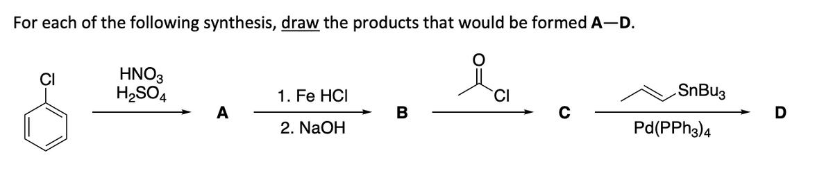 La
For each of the following synthesis, draw the products that would be formed A-D.
HNO3
H₂SO4
A
1. Fe HCI
2. NaOH
B
SnBu3
Pd(PPH3)4
D