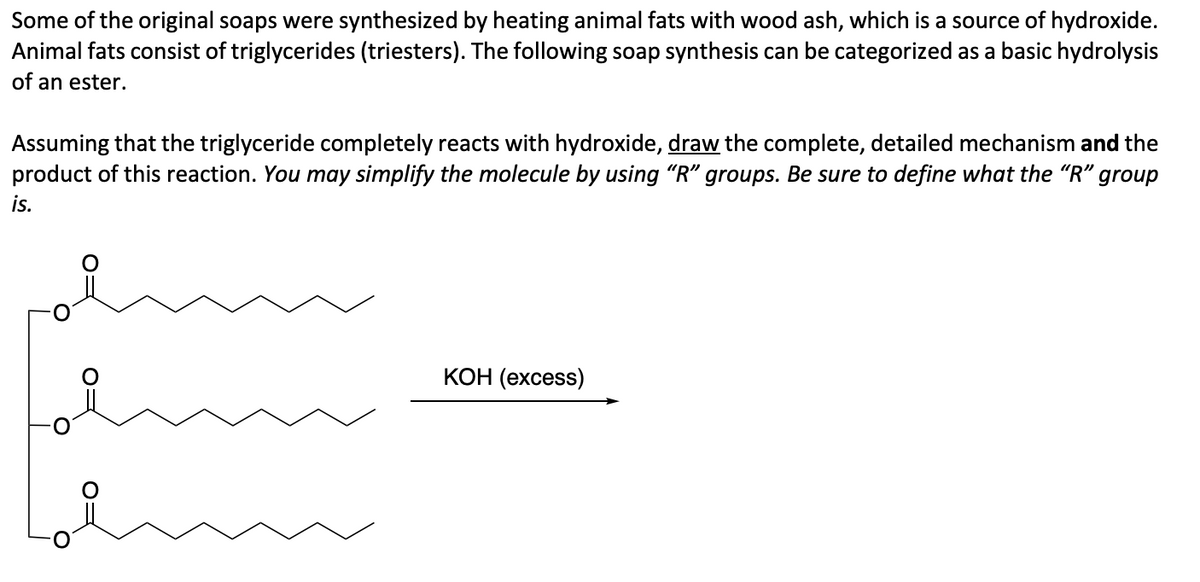 Some of the original soaps were synthesized by heating animal fats with wood ash, which is a source of hydroxide.
Animal fats consist of triglycerides (triesters). The following soap synthesis can be categorized as a basic hydrolysis
of an ester.
Assuming that the triglyceride completely reacts with hydroxide, draw the complete, detailed mechanism and the
product of this reaction. You may simplify the molecule by using "R" groups. Be sure to define what the "R" group
is.
KOH (excess)