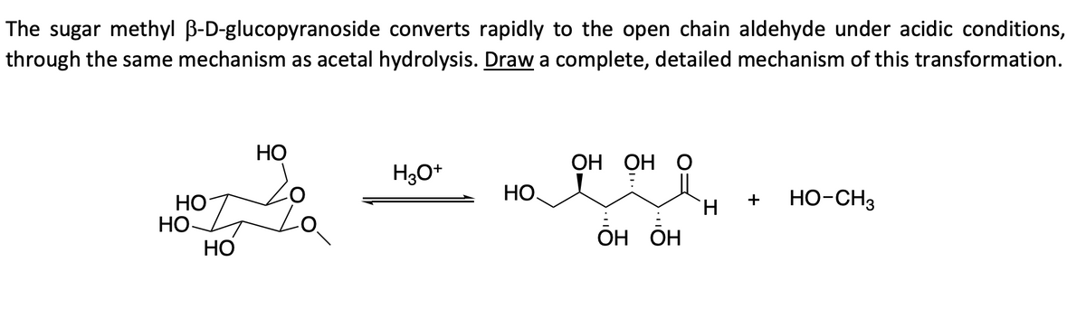 The sugar methyl B-D-glucopyranoside converts rapidly to the open chain aldehyde under acidic conditions,
through the same mechanism as acetal hydrolysis. Draw a complete, detailed mechanism of this transformation.
НО
НО
НО
НО
H3O+
НО
ОН ОН О
ОН ОН
Н
HO-CH3