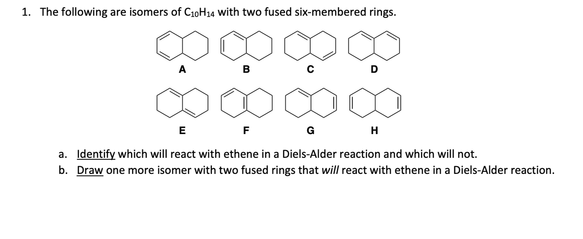 1. The following are isomers of C₁0H14 with two fused six-membered rings.
B
E
a. Identify which will react with ethene in a Diels-Alder reaction and which will not.
b. Draw one more isomer with two fused rings that will react with ethene in a Diels-Alder reaction.
F
G
H