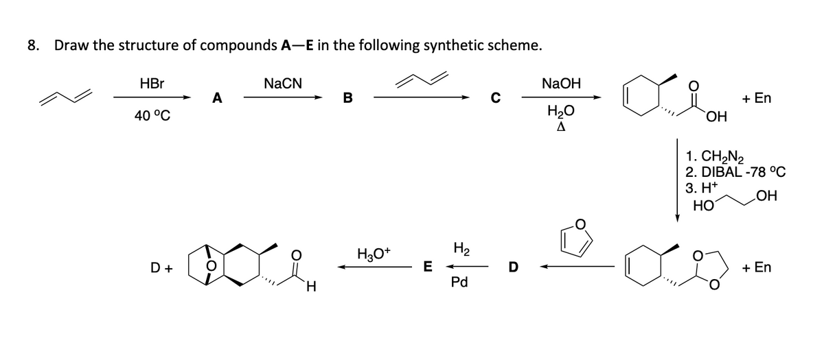8. Draw the structure of compounds A-E in the following synthetic scheme.
HBr
40 °C
D +
A
NaCN
H
B
H3O+
E
H₂
Pd
D
NaOH
H₂O
A
OH
+ En
1. CH₂N₂
2. DIBAL -78 °C
3. H+
OH
HO
+ En
