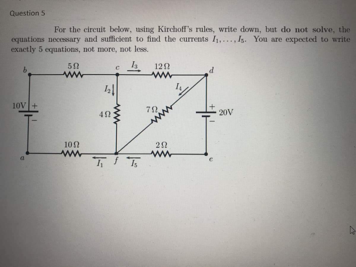 Question 5
For the circuit below, using Kirchoff's rules, write down, but do not solve, the
equations necessary and sufficient to find the currents I1, ..., Iz. You are expected to write
exactly 5 equations, not more, not less.
5Ω
C
122
9.
ww
10V+
20V
10N
a.
