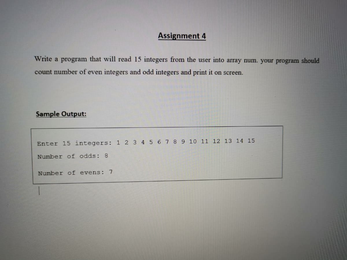 Assignment 4
Write a program that will read 15 integers from the user into array num. your program should
count number of even integers and odd integers and print it on screen.
Sample Output:
Enter 15 integers: 1 2 3 4 5 6 7 8 9 10 11 12 13 14 15
Number of odds: 8
Number of evens:
7
