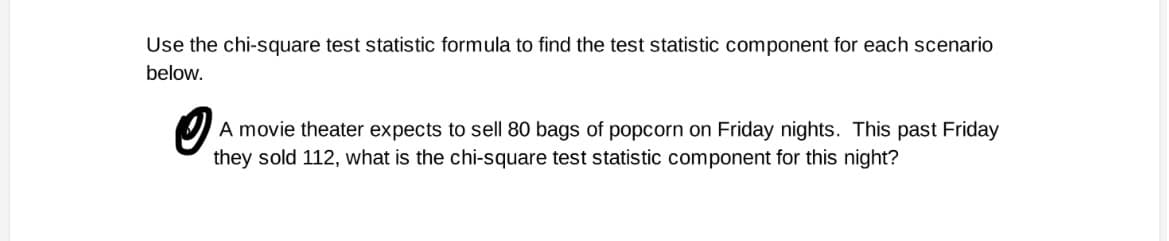 Use the chi-square test statistic formula to find the test statistic component for each scenario
below.
A movie theater expects to sell 80 bags of popcorn on Friday nights. This past Friday
they sold 112, what is the chi-square test statistic component for this night?
