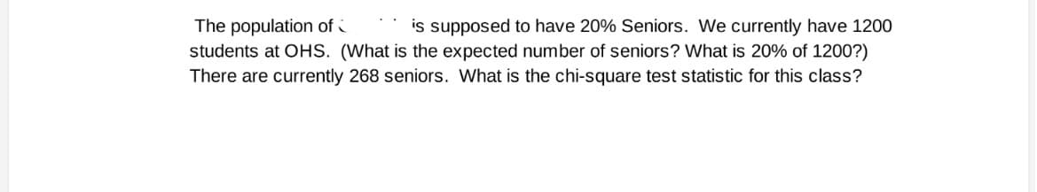 is supposed to have 20% Seniors. We currently have 1200
The population of
students at OHS. (What is the expected number of seniors? What is 20% of 1200?)
There are currently 268 seniors. What is the chi-square test statistic for this class?
