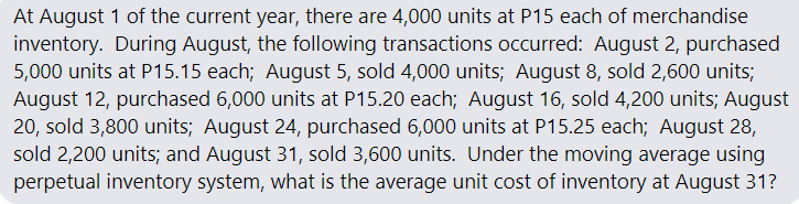 At August 1 of the current year, there are 4,000 units at P15 each of merchandise
inventory. During August, the following transactions occurred: August 2, purchased
5,000 units at P15.15 each; August 5, sold 4,000 units; August 8, sold 2,600 units;
August 12, purchased 6,000 units at P15.20 each; August 16, sold 4,200 units; August
20, sold 3,800 units; August 24, purchased 6,000 units at P15.25 each; August 28,
sold 2,200 units; and August 31, sold 3,600 units. Under the moving average using
perpetual inventory system, what is the average unit cost of inventory at August 31?
