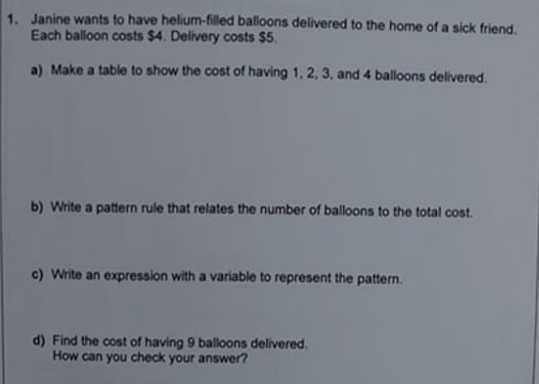 1. Janine wants to have helium-filled balloons delivered to the home of a sick friend.
Each balloon costs $4. Delivery costs S$5.
a) Make a table to show the cost of having 1, 2, 3, and 4 balloons delivered.
b) Write a pattern rule that relates the number of balloons to the total cost.
c) Write an expression with a variable to represent the pattern.
d) Find the cost of having 9 balloons delivered.
How can you check your answer?
