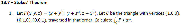 13.7- Stokes' Theorem
1. Let F(x, y, z) = (x + y?, y+ z²,z +x²). Let C be the triangle with vertices (1,0,0),
(0,1,0), (0,0,1), traversed in that order. Calculate f, F• dr.
