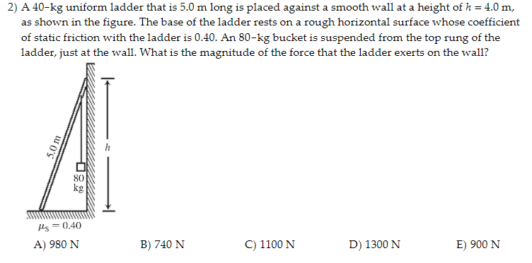 2) A 40-kg uniform ladder that is 5.0 m long is placed against a smooth wall at a height of h = 4.0 m,
as shown in the figure. The base of the ladder rests on a rough horizontal surface whose coefficient
of static friction with the ladder is 0.40. An 80-kg bucket is suspended from the top rung of the
ladder, just at the wall. What is the magnitude of the force that the ladder exerts on the wall?
80
kg
ls = 0.40
A) 980 N
B) 740 N
C) 1100 N
D) 1300 N
E) 900 N
5.0 m
