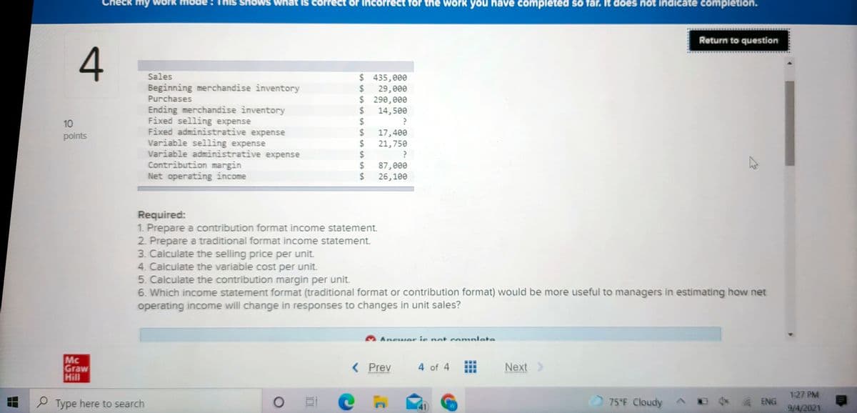 eck my work
shows
IS correct or
rect for the work you have completed so far. It does not indicate completion.
Return to question
Sales
$435,000
Beginning merchandise inventory
2$
29, еee
$ 290, 000
24
Purchases
Ending merchandise inventory
Fixed selling expense
Fixed administrative expense
Variable selling expense
Variable administrative expense
Contribution margin
Net operating income
14,500
24
24
10
17,400
24
points
21,750
%24
24
87,000
$
26,100
Required:
1. Prepare a contribution format income statement.
2. Prepare a traditional format income statement.
3. Calculate the selling price per unit.
4. Calculate the variable cost per unit.
5. Calculate the contribution margin per unit.
6. Which income statement format (traditional format or contribution format) would be more useful to managers in estimating how net
operating income will change in responses to changes in unit sales?
Ancwer ie nat comnlete
Mc
Graw
Hill
< Prev
4 of 4
Next >
127 PM
P Type here to search
(41)
75°F Cloudy
ENG
9/4/2021
..
