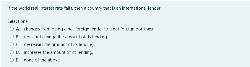 If the world real interest rate falls, then a country that is an international lender
Select one:
A. changes from being a net foreign lender to a net foreign borrower.
B. does not change the amount of its lending.
C. decreases the amount of its lending.
D. increases the amount of its lending.
E. none of the above