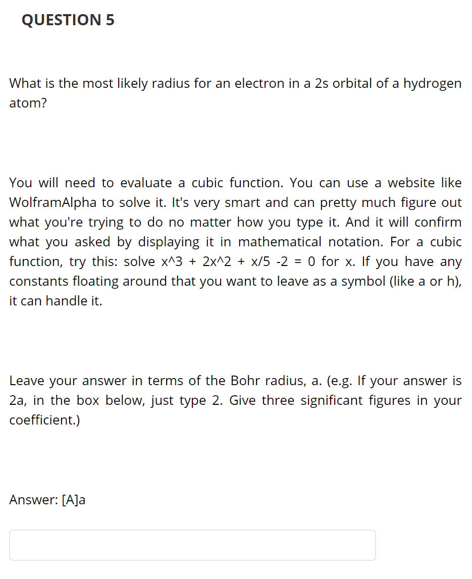 QUESTION 5
What is the most likely radius for an electron in a 2s orbital of a hydrogen
atom?
You will need to evaluate a cubic function. You can use a website like
WolframAlpha to solve it. It's very smart and can pretty much figure out
what you're trying to do no matter how you type it. And it will confirm
what you asked by displaying it in mathematical notation. For a cubic
function, try this: solve x^3 + 2x^2 + x/5 -2 = 0 for x. If you have any
constants floating around that you want to leave as a symbol (like a or h),
it can handle it.
Leave your answer in terms of the Bohr radius, a. (e.g. If your answer is
2a, in the box below, just type 2. Give three significant figures in your
coefficient.)
Answer: [A]a
