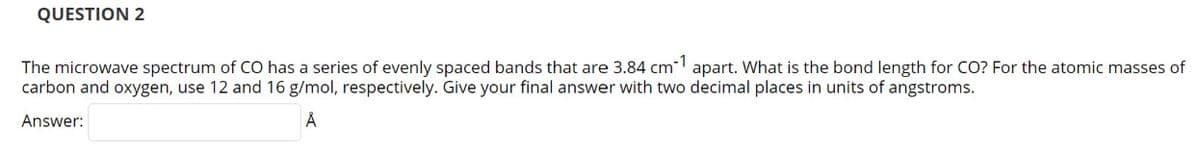 QUESTION 2
The microwave spectrum of CO has a series of evenly spaced bands that are 3.84 cm apart. What is the bond length for CO? For the atomic masses of
carbon and oxygen, use 12 and 16 g/mol, respectively. Give your final answer with two decimal places in units of angstroms.
Answer:
