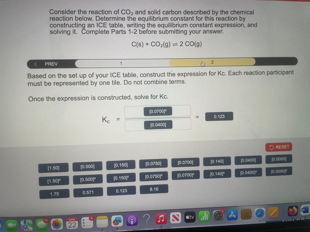 Consider the reaction of CO2 and solid carbon described by the chemical
reaction below. Determine the equilibrium constant for this reaction by
constructing an ICE table, writing the equilibrium constant expression, and
solving it. Complete Parts 1-2 before submitting your answer.
C(s) + CO2(g) 2 CO(g)
PREV
1
2
Based on the set up of your ICE table, construct the expression for Kc. Each reaction participant
must be represented by one tile. Do not combine terms.
Once the expression is constructed, solve for Kc.
[0.0700]²
Kc
=
0.123
=
[0.0400]
RESET
[1.50]
[0.500]
[0.150]
[0.0750]
[0.0700]
[0.140]
[0.0400]
[0.0050]
[1.50]²
[0.500]²
[0.150]²
[0.0750]²
[0.0700]²
[0.140]²
[0.0400]²
[0.0050]2
1.75
0.571
0.123
8.16
MAR
22
Stv
A