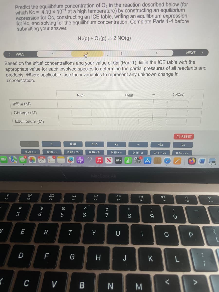 Predict the equilibrium concentration of O2 in the reaction described below (for
which Kc = 4.10 x 10 at a high temperature) by constructing an equilibrium
expression for Qc, constructing an ICE table, writing an equilibrium expression
for Kc, and solving for the equilibrium concentration. Complete Parts 1-4 before
submitting your answer.
N2(g) + O2(g) 2 NO(g)
<
PREV
3
NEXT
>
Based on the initial concentrations and your value of Qc (Part 1), fill in the ICE table with the
appropriate value for each involved species to determine the partial pressures of all reactants and
products. Where applicable, use the x variables to represent any unknown change in
concentration.
Initial (M)
Change (M)
Equilibrium (M)
N₂(g)
O2(g)
14
2 NO(g)
RESET
0
0.20
0.15
+x
-x
+2x
-2x
0.20 + x
0.20-x
0.20 + 2x
0.20-2x
0.15 + x
0.15-x
0.15+2x
0.15-2x
22
A
A
80
F2
F3
$
54
#3
E
888
F4
F5
%
905
^
6
MacBook Air
---
<<
DII
F7
F8
&
87
R
T
Y
U
F9
* ∞
(
8
9
0
-
C
J
F10
3
D
F
G
H
J
K
L
C
V
B
N
M
V
יו
P
{
V