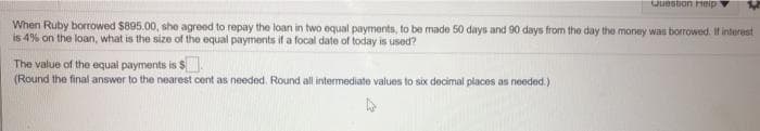 Question Hteip
When Ruby borrowed $895.00, she agreed to repay the loan in two equal payments, to be made 50 days and 90 days from the day the money was borrowed. If interest
is 4% on the loan, what is the size of the equal payments if a focal date of today is used?
The value of the equal payments is $
(Round the final answer to the nearest cent as needed. Round all intermediate values to six decimal places as needed.)
