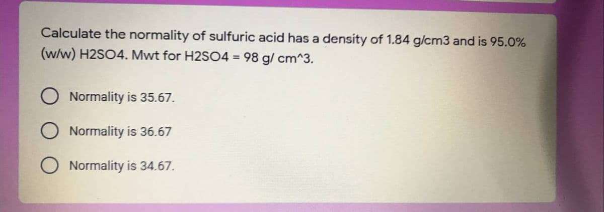 Calculate the normality of sulfuric acid has a density of 1.84 g/cm3 and is 95.0%
(w/w) H2SO4. Mwt for H2SO4 = 98 g/ cm^3.
O Normality is 35.67.
O Normality is 36.67
Normality is 34.67.
