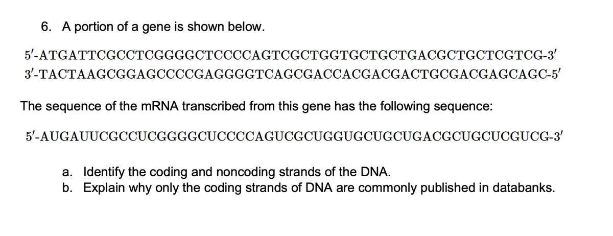 6. A portion of a gene is shown below.
5'-ATGATTCGCCTCGGGGCTCCCCAGTCGCTGGTGCTGCTGACGCTGCTCGTCG-3'
3'-TACTAAGCGGAGCCCCGAGGGGTCAGCGACCACGACGACTGCGACGAGCAGC-5'
The sequence of the mRNA transcribed from this gene has the following sequence:
5'-AUGAUUCGCCUCGGGGCUCCCCAGUCGCUGGUGCUGCUGACGCUGCUCGUCG-3′
a.
Identify the coding and noncoding strands of the DNA.
b. Explain why only the coding strands of DNA are commonly published in databanks.