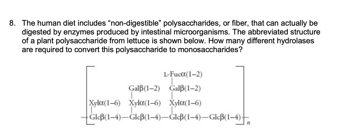 8. The human diet includes "non-digestible" polysaccharides, or fiber, that can actually be
digested by enzymes produced by intestinal microorganisms. The abbreviated structure
of a plant polysaccharide from lettuce is shown below. How many different hydrolases
are required to convert this polysaccharide to monosaccharides?
L-Fucα(1-2)
I
Galß(1-2) Galß(1-2)
Xyla(1-6) Xyla(1-6) Xyla(1-6)
Glcß(1-4)-Glcß(1-4)-Glcß(1-4)-Glcß(1-4)-
21