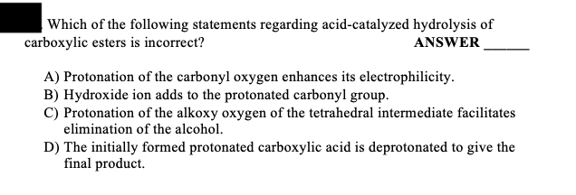Which of the following statements regarding acid-catalyzed hydrolysis of
carboxylic esters is incorrect?
ANSWER
A) Protonation of the carbonyl oxygen enhances its electrophilicity.
B) Hydroxide ion adds to the protonated carbonyl group.
C) Protonation of the alkoxy oxygen of the tetrahedral intermediate facilitates
elimination of the alcohol.
D) The initially formed protonated carboxylic acid is deprotonated to give the
final product.