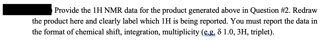 Provide the 1H NMR data for the product generated above in Question #2. Redraw
the product here and clearly label which 1H is being reported. You must report the data in
the format of chemical shift, integration, multiplicity (e.g. 8 1.0, 3H, triplet).