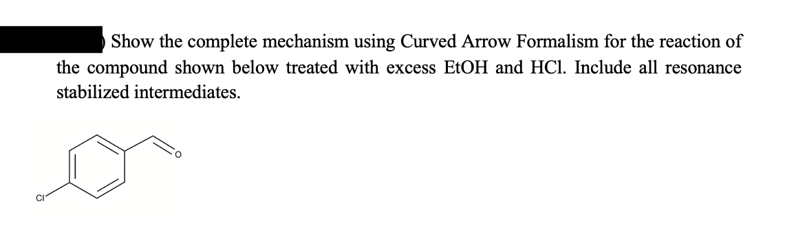 Show the complete mechanism using Curved Arrow Formalism for the reaction of
the compound shown below treated with excess EtOH and HCl. Include all resonance
stabilized intermediates.