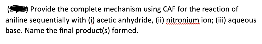 Provide the complete mechanism using CAF for the reaction of
aniline sequentially with (i) acetic anhydride, (ii) nitronium ion; (iii) aqueous
base. Name the final product(s) formed.