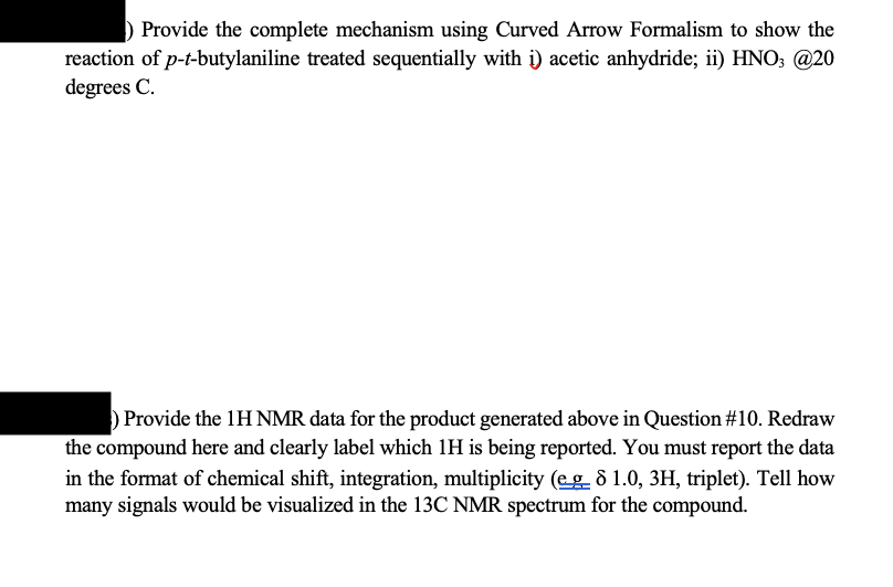 Provide the complete mechanism using Curved Arrow Formalism to show the
reaction of p-t-butylaniline treated sequentially with i) acetic anhydride; ii) HNO3 @20
degrees C.
Provide the 1H NMR data for the product generated above in Question #10. Redraw
the compound here and clearly label which 1H is being reported. You must report the data
in the format of chemical shift, integration, multiplicity (eg 8 1.0, 3H, triplet). Tell how
many signals would be visualized in the 13C NMR spectrum for the compound.