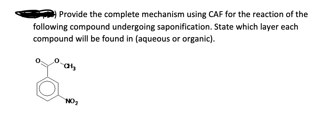 Provide the complete mechanism using CAF for the reaction of the
following compound undergoing saponification. State which layer each
compound will be found in (aqueous or organic).
CH 3
NO₂