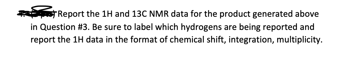 "Report the 1H and 13C NMR data for the product generated above
in Question #3. Be sure to label which hydrogens are being reported and
report the 1H data in the format of chemical shift, integration, multiplicity.
