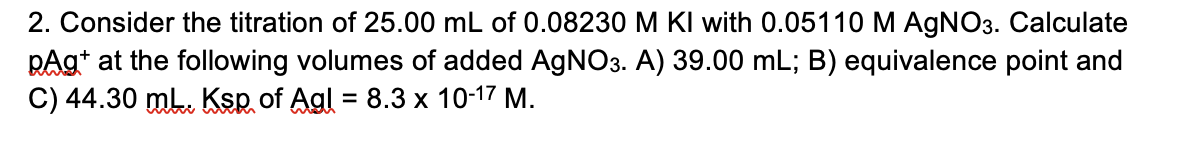 2. Consider the titration of 25.00 mL of 0.08230 M KI with 0.05110 M AgNO3. Calculate
pAg at the following volumes of added AgNO3. A) 39.00 mL; B) equivalence point and
C) 44.30 mL. Ksp of Agl = 8.3 x 10-17 M.
