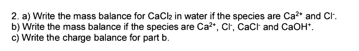 2. a) Write the mass balance for CaCl2 in water if the species are Ca²+ and Cl-.
b) Write the mass balance if the species are Ca²+, Cl-, CaCl and CaOH+.
c) Write the charge balance for part b.