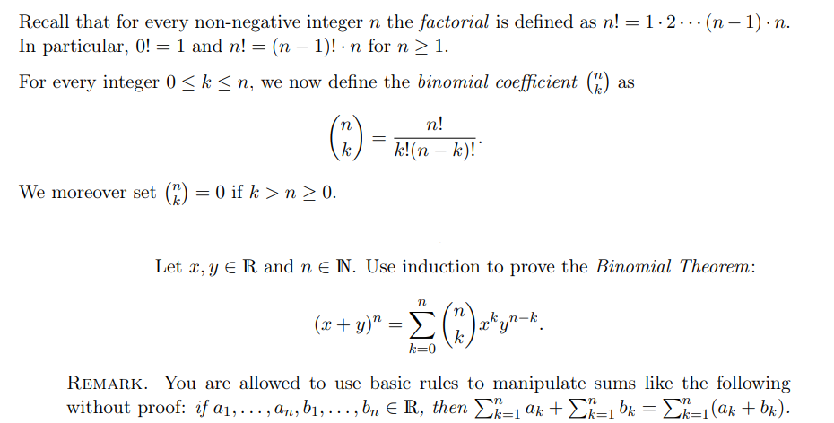 Recall that for every non-negative integer n the factorial is defined as n! = 1.2... (n-1).n.
In particular, 0! = 1 and n! =(n − 1)! · n for n ≥ 1.
For every integer 0 ≤ k ≤n, we now define the binomial coefficient (2) as
We moreover set (2) = 0 if k >n> 0.
n
k
=
n!
k!(n − k)!*
Let x, y E R and n € IN. Use induction to prove the Binomial Theorem:
Jakyn-k.
***
n
(x + y)" =Σ(
k=0
k
REMARK. You are allowed to use basic rules to manipulate sums like the following
without proof: if a₁,..., an, b₁,..., bn € R, then Σk=1 ak + Σk=1bk = Σk=1(ak + bk).