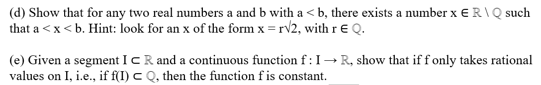(d) Show that for any two real numbers a and b with a ≤ b, there exists a number x E R \ Q such
that a < x < b. Hint: look for an x of the form x = r√2, with r E Q.
(e) Given a segment ICR and a continuous function f : I→ R, show that if f only takes rational
values on I, i.e., if f(I) c Q, then the function f is constant.