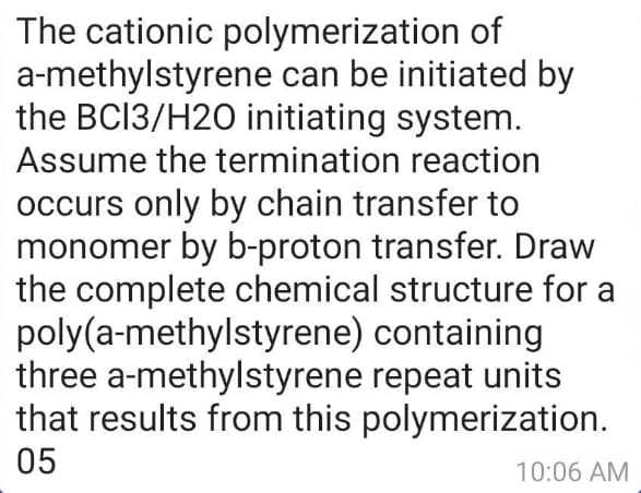 The cationic polymerization of
a-methylstyrene can be initiated by
the BCI3/H2O initiating system.
Assume the termination reaction
occurs only by chain transfer to
monomer by b-proton transfer. Draw
the complete chemical structure for a
poly(a-methylstyrene) containing
three a-methylstyrene repeat units
that results from this polymerization.
05
10:06 AM
