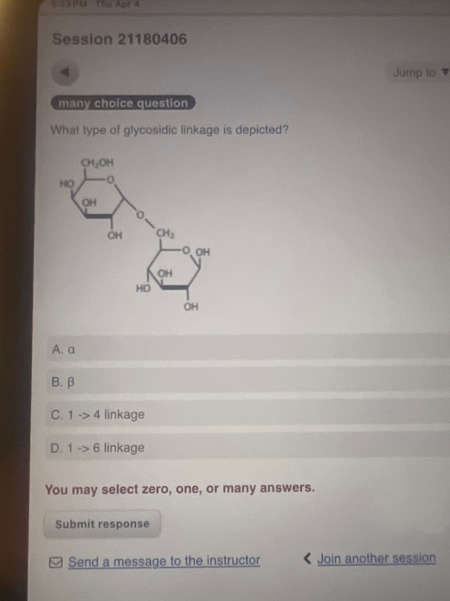 5:23PM Thu Apr 4
Session 21180406
many choice question
What type of glycosidic linkage is depicted?
HO
CH₂OH
OH
OH
CH₂
OH
OH
HO
OH
A. a
B. B
C. 1-4 linkage
D. 1 -> 6 linkage
You may select zero, one, or many answers.
Submit response
Jump to
Send a message to the instructor
< Join another session