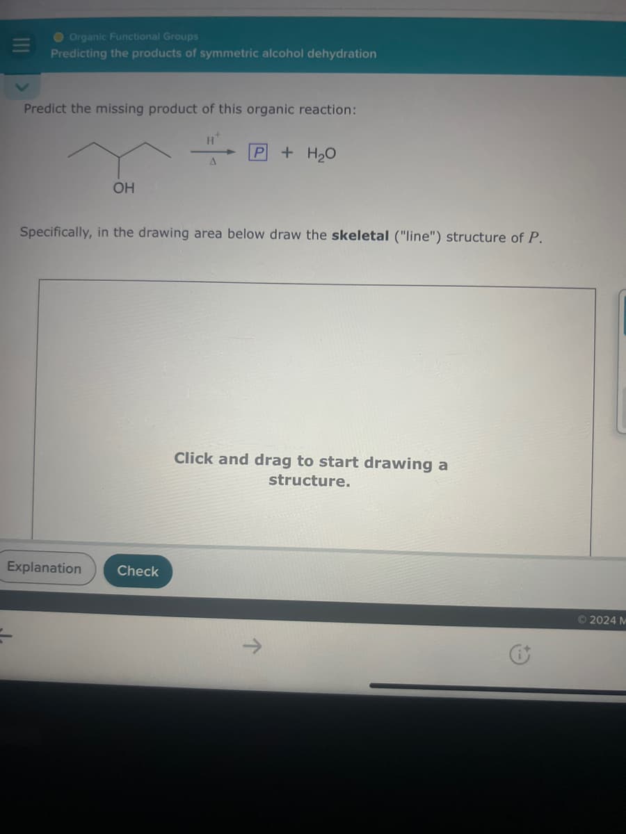 O Organic Functional Groups
Predicting the products of symmetric alcohol dehydration
Predict the missing product of this organic reaction:
H+
P
+ H₂O
A
OH
Specifically, in the drawing area below draw the skeletal ("line") structure of P.
Explanation
Check
Click and drag to start drawing a
structure.
©2024 M