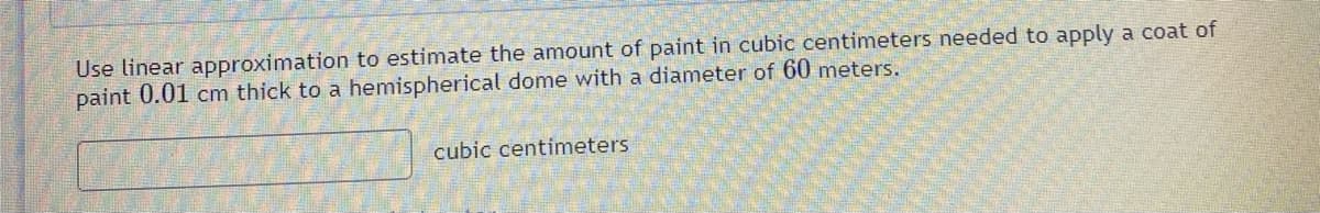 Use linear approximation to estimate the amount of paint in cubic centimeters needed to apply a coat of
paint 0.01 cm thick to a hemispherical dome with a diameter of 60 meters.
cubic centimeters
