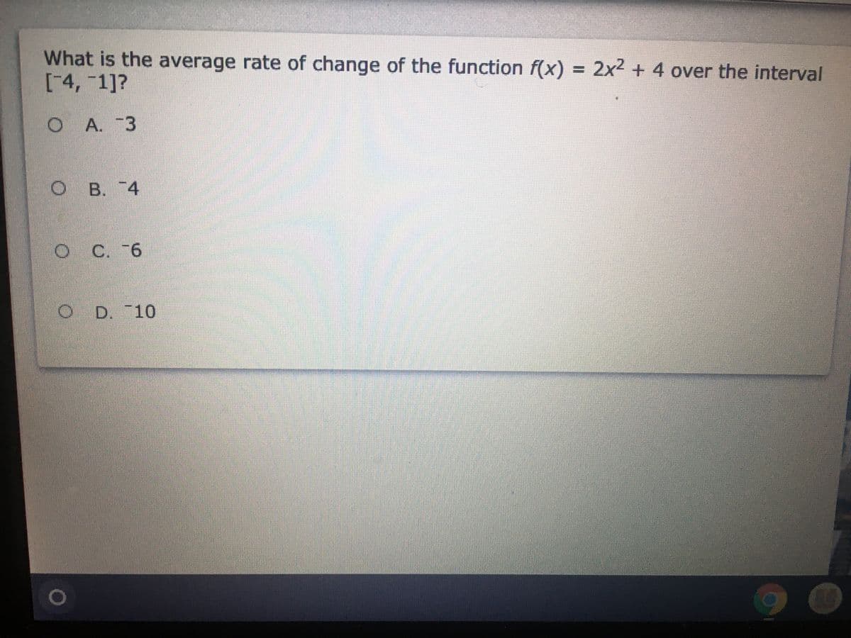 What is the average rate of change of the function f(x) = 2x2 + 4 over the interval
[4,-1]?
%3D
O A. -3
O B. 74
C.
O C. -6
O D. 10
